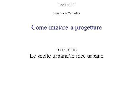 Lezione 37 Francesco Cardullo Come iniziare a progettare parte prima Le scelte urbane/le idee urbane.