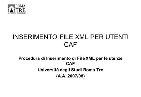 INSERIMENTO FILE XML PER UTENTI CAF Procedura di Inserimento di File XML per le utenze CAF Università degli Studi Roma Tre (A.A. 2007/08)