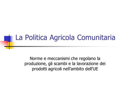 La Politica Agricola Comunitaria Norme e meccanismi che regolano la produzione, gli scambi e la lavorazione dei prodotti agricoli nell’ambito dell’UE.