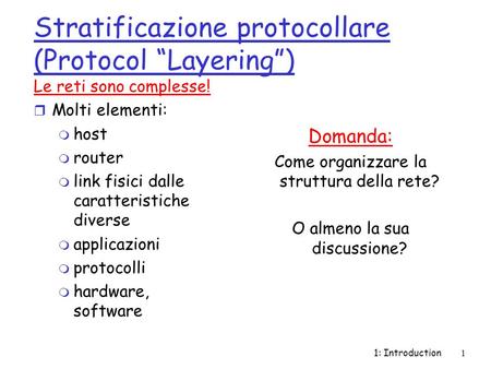 1: Introduction1 Stratificazione protocollare (Protocol “Layering”) Le reti sono complesse! r Molti elementi: m host m router m link fisici dalle caratteristiche.