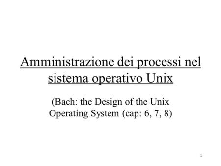 1 Amministrazione dei processi nel sistema operativo Unix (Bach: the Design of the Unix Operating System (cap: 6, 7, 8)