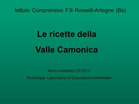 Istituto Comprensivo F.lli Rosselli-Artogne (Bs) Le ricette della Valle Camonica Anno scolastico 2013/14 Tecnologia- Laboratorio di Educazione Alimentare.