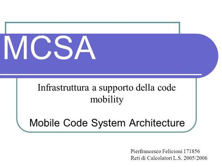 MCSA Mobile Code System Architecture Infrastruttura a supporto della code mobility Pierfrancesco Felicioni 171856 Reti di Calcolatori L.S. 2005/2006.