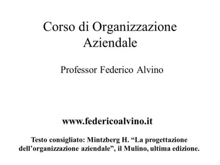 Corso di Organizzazione Aziendale Professor Federico Alvino www.federicoalvino.it Testo consigliato: Mintzberg H. “La progettazione dell’organizzazione.