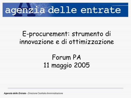 E-procurement: strumento di innovazione e di ottimizzazione Forum PA 11 maggio 2005 Agenzia delle Entrate - Direzione Centrale Amministrazione.