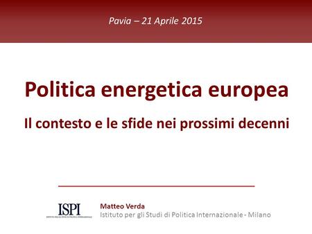 ISPI Energy Watch Politica energetica europea Il contesto e le sfide nei prossimi decenni Pavia – 21 Aprile 2015 Matteo Verda Istituto per gli Studi di.