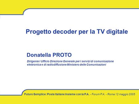 Futuro Semplice: Poste Italiane Insieme con la P.A. - Forum P.A. - Roma 12 maggio 2005 Progetto decoder per la TV digitale Donatella PROTO Dirigente I.