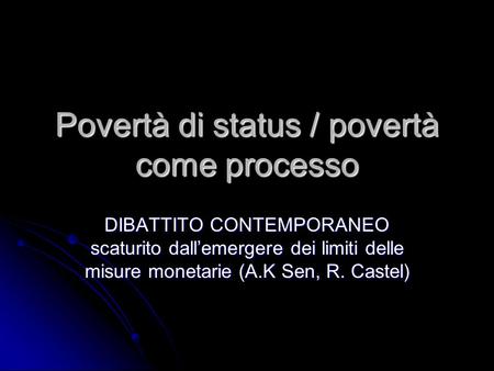 Povertà di status / povertà come processo DIBATTITO CONTEMPORANEO scaturito dall’emergere dei limiti delle misure monetarie (A.K Sen, R. Castel)