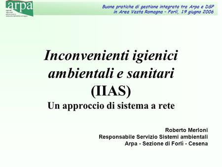 Roberto Merloni Responsabile Servizio Sistemi ambientali Arpa - Sezione di Forlì - Cesena Inconvenienti igienici ambientali e sanitari (IIAS) Un approccio.