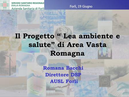 Il Progetto “ Lea ambiente e salute” di Area Vasta Romagna Romana Bacchi Direttore DSP AUSL Forlì Forlì, 19 Giugno.