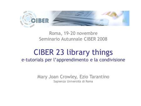 Roma, 19-20 novembre Seminario Autunnale CIBER 2008 CIBER 23 library things e-tutorials per l’apprendimento e la condivisione Mary Joan Crowley, Ezio Tarantino.