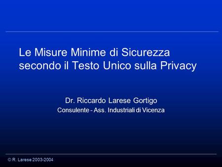 © R. Larese 2003-2004 Le Misure Minime di Sicurezza secondo il Testo Unico sulla Privacy Dr. Riccardo Larese Gortigo Consulente - Ass. Industriali di Vicenza.