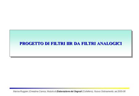 PROGETTO DI FILTRI IIR DA FILTRI ANALOGICI Marina Ruggieri, Ernestina Cianca, Modulo di Elaborazione dei Segnali (Colleferro), Nuovo Ordinamento, aa 2005-06.