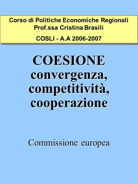 COESIONE convergenza, competitività, cooperazione Commissione europea Corso di Politiche Economiche Regionali Prof.ssa Cristina Brasili COSLI - A.A 2006-2007.