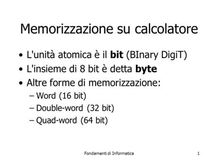 Fondamenti di Informatica1 Memorizzazione su calcolatore L'unità atomica è il bit (BInary DigiT) L'insieme di 8 bit è detta byte Altre forme di memorizzazione: