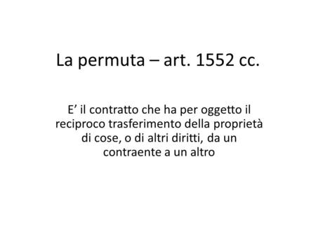 La permuta – art. 1552 cc. E’ il contratto che ha per oggetto il reciproco trasferimento della proprietà di cose, o di altri diritti, da un contraente.