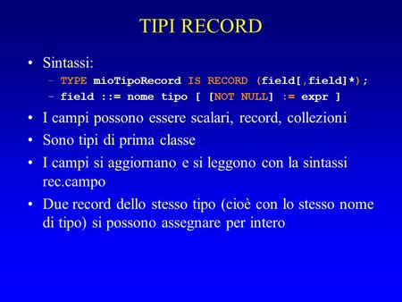 TIPI RECORD Sintassi: –TYPE mioTipoRecord IS RECORD (field[,field]*); –field ::= nome tipo [ [NOT NULL] := expr ] I campi possono essere scalari, record,