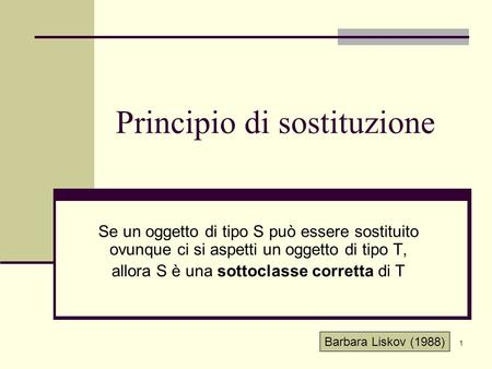 1 Principio di sostituzione Se un oggetto di tipo S può essere sostituito ovunque ci si aspetti un oggetto di tipo T, allora S è una sottoclasse corretta.