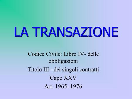 LA TRANSAZIONE Codice Civile: Libro IV- delle obbligazioni Titolo III –dei singoli contratti Capo XXV Art. 1965- 1976.