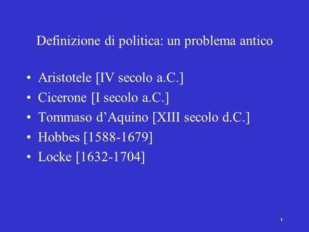1 Definizione di politica: un problema antico Aristotele [IV secolo a.C.] Cicerone [I secolo a.C.] Tommaso d’Aquino [XIII secolo d.C.] Hobbes [1588-1679]