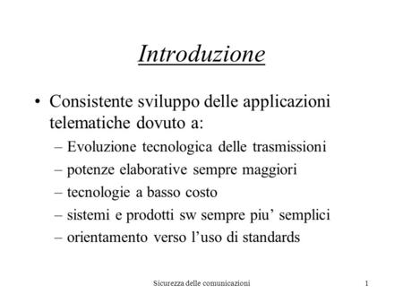 Sicurezza delle comunicazioni1 Introduzione Consistente sviluppo delle applicazioni telematiche dovuto a: –Evoluzione tecnologica delle trasmissioni –potenze.