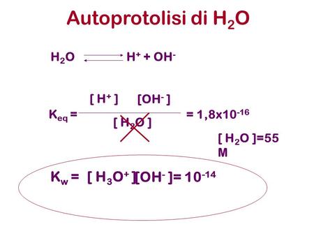 Autoprotolisi di H 2 O H 2 O H + + OH - K eq = [ H + ] [OH - ] [ H 2 O ] K w =[ H 3 O + ] [OH - ]= 10 -14 = 1,8x10 -16 [ H 2 O ]=55 M.