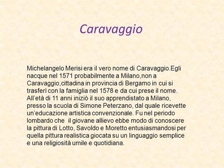 Caravaggio Michelangelo Merisi era il vero nome di Caravaggio.Egli nacque nel 1571 probabilmente a Milano,non a Caravaggio,cittadina in provincia di Bergamo.