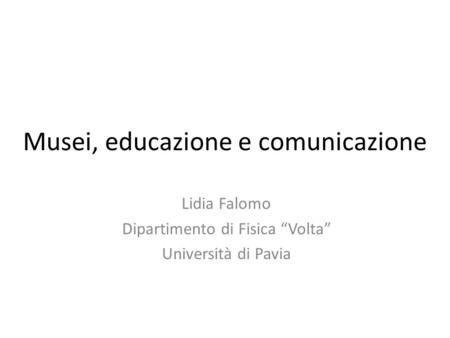 Musei, educazione e comunicazione Lidia Falomo Dipartimento di Fisica “Volta” Università di Pavia.