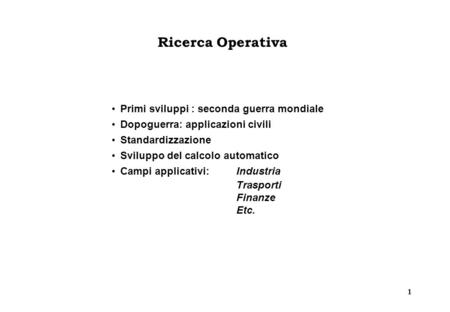 1 Ricerca Operativa Primi sviluppi : seconda guerra mondiale Dopoguerra: applicazioni civili Standardizzazione Sviluppo del calcolo automatico Campi applicativi:Industria.