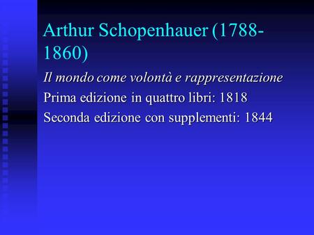 Arthur Schopenhauer (1788- 1860) Il mondo come volontà e rappresentazione Prima edizione in quattro libri: 1818 Seconda edizione con supplementi: 1844.