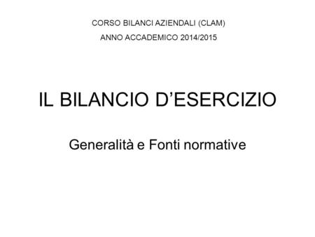 IL BILANCIO D’ESERCIZIO Generalità e Fonti normative CORSO BILANCI AZIENDALI (CLAM) ANNO ACCADEMICO 2014/2015.