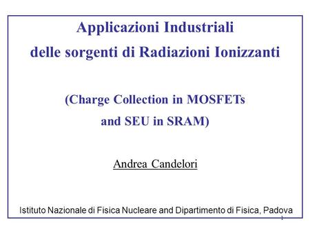 1 Applicazioni Industriali delle sorgenti di Radiazioni Ionizzanti (Charge Collection in MOSFETs and SEU in SRAM) Andrea Candelori Istituto Nazionale di.