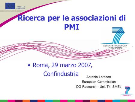 Antonio Loredan European Commission DG Research - Unit T4: SMEs Ricerca per le associazioni di PMI Roma, 29 marzo 2007, Confindustria.