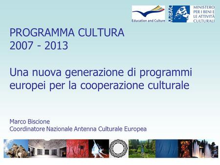 PROGRAMMA CULTURA 2007 - 2013 Una nuova generazione di programmi europei per la cooperazione culturale Marco Biscione Coordinatore Nazionale Antenna Culturale.