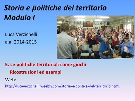 Storia e politiche del territorio Modulo I Luca Verzichelli a.a. 2014-2015 5. Le politiche territoriali come giochi Ricostruzioni ed esempi Web: