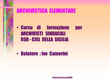 Palermo,13 marzo2003 ARCHIVISTICA ELEMENTARE Corso di formazione per ARCHIVISTI SINDACALI USR - CISL DELLA SICILIA Relatore : Ivo Camerini.