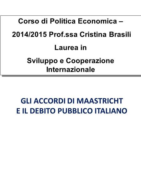GLI ACCORDI DI MAASTRICHT E IL DEBITO PUBBLICO ITALIANO Corso di Politica Economica – 2014/2015 Prof.ssa Cristina Brasili Laurea in Sviluppo e Cooperazione.