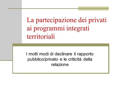 La partecipazione dei privati ai programmi integrati territoriali I molti modi di declinare il rapporto pubblico/privato e le criticità della relazione.