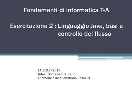 Fondamenti di informatica T-A Esercitazione 2 : Linguaggio Java, basi e controllo del flusso AA 2012/2013 Tutor : Domenico Di Carlo.