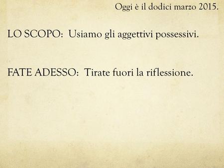 Oggi è il dodici marzo 2015. LO SCOPO: Usiamo gli aggettivi possessivi. FATE ADESSO: Tirate fuori la riflessione.