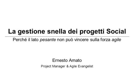 La gestione snella dei progetti Social Perché il lato pesante non può vincere sulla forza agile Ernesto Amato Project Manager & Agile Evangelist.