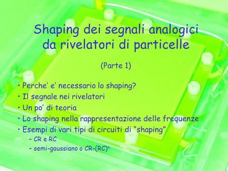 Shaping dei segnali analogici da rivelatori di particelle (Parte 1) Perche’ e’ necessario lo shaping? Il segnale nei rivelatori Un po’ di teoria Lo shaping.