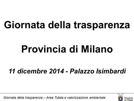 Giornata della trasparenza – Area Tutela e valorizzazione ambientale Giornata della trasparenza Provincia di Milano 11 dicembre 2014 - Palazzo Isimbardi.
