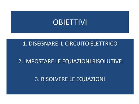 OBIETTIVI 1. DISEGNARE IL CIRCUITO ELETTRICO 2. IMPOSTARE LE EQUAZIONI RISOLUTIVE 3. RISOLVERE LE EQUAZIONI.