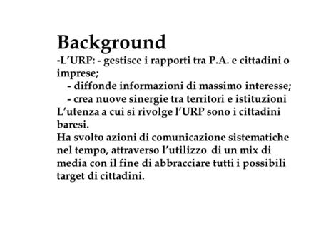 Background - L’URP: - gestisce i rapporti tra P.A. e cittadini o imprese; - diffonde informazioni di massimo interesse; - crea nuove sinergie tra territori.