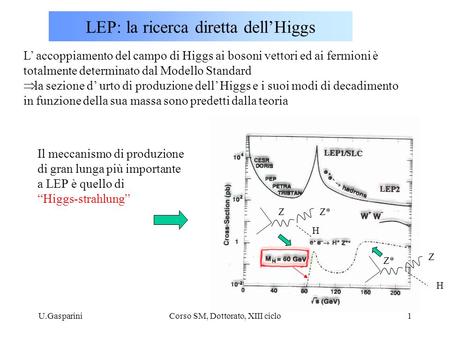 U.GaspariniCorso SM, Dottorato, XIII ciclo1 LEP: la ricerca diretta dell’Higgs L’ accoppiamento del campo di Higgs ai bosoni vettori ed ai fermioni è totalmente.