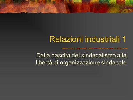 Relazioni industriali 1 Dalla nascita del sindacalismo alla libertà di organizzazione sindacale.
