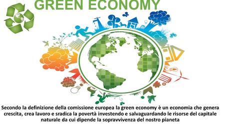 GREEN ECONOMY Secondo la definizione della comissione europea la green economy è un economia che genera crescita, crea lavoro e sradica la povertà investendo.