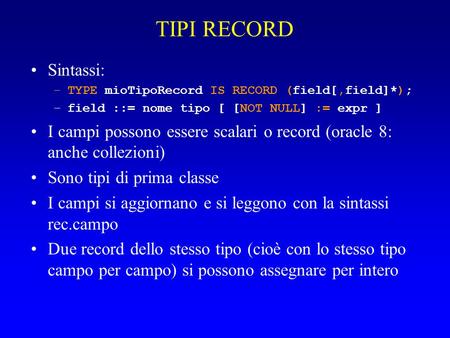 TIPI RECORD Sintassi: –TYPE mioTipoRecord IS RECORD (field[,field]*); –field ::= nome tipo [ [NOT NULL] := expr ] I campi possono essere scalari o record.
