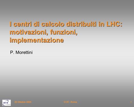 20 Ottobre 2005CCR - Roma1 I centri di calcolo distribuiti in LHC: motivazioni, funzioni, implementazione P. Morettini.
